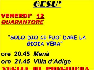 GESU’GESU’
VENERDI’VENERDI’ 1212
QUARANTOREQUARANTORE
“SOLO DIO CI PUO’ DARE LA
GIOIA VERA”
ore 20.45ore 20.45 MenàMenà
ore 21.45 Villa d’Adigeore 21.45 Villa d’Adige
 