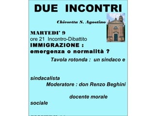 DUE INCONTRI
Chiesetta S. Agostino
MARTEDI’ 9
ore 21 Incontro-Dibattito
IMMIGRAZIONE :
emergenza o normalità ?
Tavola rotonda : un sindaco e
sindacalista
Moderatore : don Renzo Beghini
docente morale
sociale
 