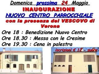 DomenicaDomenica prossimaprossima 2424 MaggioMaggio
INAUGURAZIONEINAUGURAZIONE
NUOVO CENTRO PARROCCHIALENUOVO CENTRO PARROCCHIALE
con la presenza del VESCOVO dicon la presenza del VESCOVO di
VeronaVerona
Ore 18 : Benedizione Nuovo CentroOre 18 : Benedizione Nuovo Centro
Ore 18.30 : Messa con le CresimeOre 18.30 : Messa con le Cresime
Ore 19.30 : Cena in palestraOre 19.30 : Cena in palestra
iscrizioni € 12 - suoreiscrizioni € 12 - suore
 