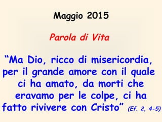 Maggio 2015
Parola di Vita
“Ma Dio, ricco di misericordia,
per il grande amore con il quale
ci ha amato, da morti che
eravamo per le colpe, ci ha
fatto rivivere con Cristo” (Ef. 2, 4-5)
 