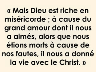 « Mais Dieu est riche en
miséricorde ; à cause du
grand amour dont il nous
a aimés, alors que nous
étions morts à cause de
nos fautes, il nous a donné
la vie avec le Christ. »
 