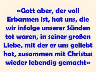 «Gott aber, der voll
Erbarmen ist, hat uns, die
wir infolge unserer Sünden
tot waren, in seiner großen
Liebe, mit der er uns geliebt
hat, zusammen mit Christus
wieder lebendig gemacht»
 