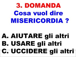 3. DOMANDA
Cosa vuol dire
MISERICORDIA ?
A. AIUTARE gli altri
B. USARE gli altri
C. UCCIDERE gli altri
 