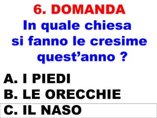 6. DOMANDA
In quale chiesa
si fanno le cresime
quest’anno ?
A. I PIEDI
B. LE ORECCHIE
C. IL NASO
 