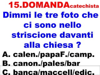 15.DOMANDAcatechista
Dimmi le tre foto che
ci sono nello
striscione davanti
alla chiesa ?
A. calen./papaF./camp.
B. canon./pales/bar
C. banca/maccell/edic.
 