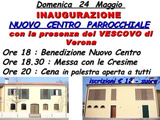 Domenica 24 MaggioDomenica 24 Maggio
INAUGURAZIONEINAUGURAZIONE
NUOVO CENTRO PARROCCHIALENUOVO CENTRO PARROCCHIALE
con la presenza del VESCOVO dicon la presenza del VESCOVO di
VeronaVerona
Ore 18 : Benedizione Nuovo CentroOre 18 : Benedizione Nuovo Centro
Ore 18.30 : Messa con le CresimeOre 18.30 : Messa con le Cresime
Ore 20 : CenaOre 20 : Cena in palestra aperta a tuttiin palestra aperta a tutti
iscrizioni € 12 - suoreiscrizioni € 12 - suore
 