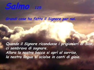 Salmo           125

Grandi cose ha fatto il Signore per noi.




Quando il Signore ricondusse i prigionieri di Sion,
ci sembrava di sognare.
Allora la nostra bocca si aprì al sorriso,
la nostra lingua si sciolse in canti di gioia.
 