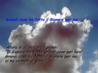 Grandi cose ha fatto il Signore per noi.




 Allora si diceva tra i popoli:
“Il Signore ha fatto grandi cose per loro”.
Grandi cose ha fatto il Signore per noi,
ci ha colmati di gioia.
 