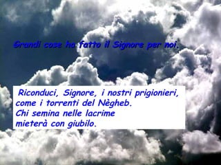 Grandi cose ha fatto il Signore per noi.




 Riconduci, Signore, i nostri prigionieri,
come i torrenti del Nègheb.
Chi semina nelle lacrime
mieterà con giubilo.
 