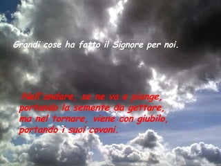 Grandi cose ha fatto il Signore per noi.




  Nell'andare, se ne va e piange,
 portando la semente da gettare,
 ma nel tornare, viene con giubilo,
 portando i suoi covoni.
 