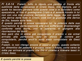Fl 3,8-14     Fratelli, tutto io rèputo una perdita di fronte alla
sublimità della conoscenza di Cristo Gesù, mio Signore, per il
quale ho lasciato perdere tutte queste cose e le considero come
spazzatura, al fine di guadagnare Cristo e di essere trovato in lui
non con una mia giustizia derivante dalla legge, ma con quella
che deriva dalla fede in Cristo, cioè con la giustizia che deriva
da Dio, basata sulla fede.
E questo perché io possa conoscere lui, la potenza della sua
risurrezione la partecipazione alle sue sofferenze diventandogli
conforme nella morte, con la speranza di giungere alla
risurrezione dai morti.
Non però che io abbia già conquistato il premio o sia ormai
arrivato alla perfezione; solo mi sforzo di correre per
conquistarlo, perché anch'io sono stato conquistato da Gesù
Cristo.
Fratelli, io non ritengo ancora di esservi giunto, questo soltanto
so: dimentico del passato e proteso verso il futuro, corro verso la
mèta per arrivare al premio che Dio ci chiama a ricevere lassù in
Cristo Gesù.

E questo perché io possa
 