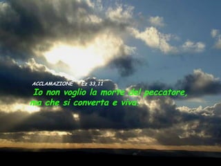ACCLAMAZIONE   Ez 33,11
Io non voglio la morte del peccatore,
ma che si converta e viva.
 