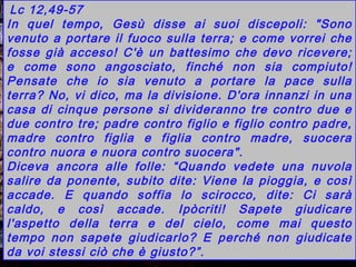 Cafarnao. Particolare della Sinagoga.
Lc 12,49-57
In quel tempo, Gesù disse ai suoi discepoli: "Sono
venuto a portare il fuoco sulla terra; e come vorrei che
fosse già acceso! C'è un battesimo che devo ricevere;
e come sono angosciato, finché non sia compiuto!
Pensate che io sia venuto a portare la pace sulla
terra? No, vi dico, ma la divisione. D'ora innanzi in una
casa di cinque persone si divideranno tre contro due e
due contro tre; padre contro figlio e figlio contro padre,
madre contro figlia e figlia contro madre, suocera
contro nuora e nuora contro suocera".
Diceva ancora alle folle: “Quando vedete una nuvola
salire da ponente, subito dite: Viene la pioggia, e così
accade. E quando soffia lo scirocco, dite: Ci sarà
caldo, e così accade. Ipòcriti! Sapete giudicare
l'aspetto della terra e del cielo, come mai questo
tempo non sapete giudicarlo? E perché non giudicate
da voi stessi ciò che è giusto?”.
 
