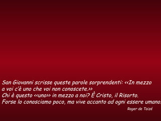 San Giovanni scrisse queste parole sorprendenti: <<In mezzo
a voi c’è uno che voi non conoscete.>>
Chi è questo <<uno>> in mezzo a noi? È Cristo, il Risorto.
Forse lo conosciamo poco, ma vive accanto ad ogni essere umano.
Roger de Taizé
 