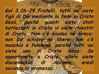 Gal 3,26-29 Fratelli, tutti voi siete
figli di Dio mediante la fede in Cristo
Gesù, poiché quanti siete stati
battezzati in Cristo vi siete rivestiti
di Cristo. Non c’è Giudeo né Greco;
non c’è schiavo né libero; non c’è
maschio e femmina, perché tutti voi
siete uno in Cristo Gesù. Se
appartenete a Cristo, allora siete
discendenza di Abramo, eredi
secondo la promessa.
 