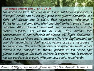 Cesarea di Filippo, dove secondo gli altri sinottici, Gesù domandò chi era Lui
( Dal vangelo secondo Luca ) Lc 9, 18-24
Un giorno Gesù si trovava in un luogo solitario a pregare. I
discepoli erano con lui ed egli pose loro questa domanda: «Le
folle, chi dicono che io sia?». Essi risposero: «Giovanni il
Battista; altri dicono Elìa; altri uno degli antichi profeti che è
risorto». Allora domandò loro: «Ma voi, chi dite che io sia?».
Pietro rispose: «Il Cristo di Dio». Egli ordinò loro
severamente di non riferirlo ad alcuno. «Il Figlio dell’uomo –
disse – deve soffrire molto, essere rifiutato dagli anziani, dai
capi dei sacerdoti e dagli scribi, venire ucciso e risorgere il
terzo giorno». Poi, a tutti, diceva: «Se qualcuno vuole venire
dietro a me, rinneghi se stesso, prenda la sua croce ogni
giorno e mi segua. Chi vuole salvare la propria vita, la perderà,
ma chi perderà la propria vita per causa mia, la salverà».
 