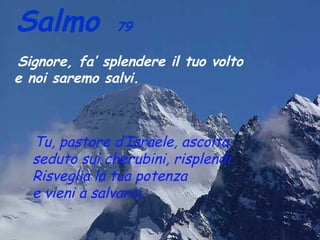 Salmo          79

Signore, fa’ splendere il tuo volto
e noi saremo salvi.



  Tu, pastore d’Israele, ascolta,
  seduto sui cherubini, risplendi.
  Risveglia la tua potenza
  e vieni a salvarci.
 