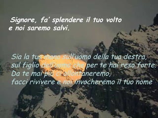 Signore, fa’ splendere il tuo volto
e noi saremo salvi.



Sia la tua mano sull’uomo della tua destra,
sul figlio dell’uomo che per te hai reso forte.
Da te mai più ci allontaneremo,
facci rivivere e noi invocheremo il tuo nome.
 