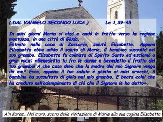 ( DAL VANGELO SECONDO LUCA )                     Lc 1,39-45

  In quei giorni Maria si alzò e andò in fretta verso la regione
  montuosa, in una città di Giuda.
  Entrata nella casa di Zaccaria, salutò Elisabetta. Appena
  Elisabetta ebbe udito il saluto di Maria, il bambino sussultò nel
  suo grembo. Elisabetta fu colmata di Spirito Santo ed esclamò a
  gran voce: «Benedetta tu fra le donne e benedetto il frutto del
  tuo grembo! A che cosa devo che la madre del mio Signore venga
  da me? Ecco, appena il tuo saluto è giunto ai miei orecchi, il
  bambino ha sussultato di gioia nel mio grembo. E beata colei che
  ha creduto nell’adempimento di ciò che il Signore le ha detto».




Ain Karem. Nel muro, scena della visitazione di Maria alla sua cugina Elisabetta
 