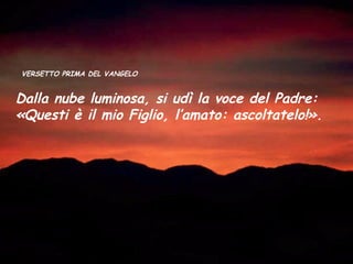 VERSETTO PRIMA DEL VANGELO


Dalla nube luminosa, si udì la voce del Padre:
«Questi è il mio Figlio, l’amato: ascoltatelo!».
 