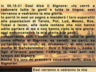 Is 66,18-21 Così dice il Signore: «Io verrò a
radunare tutte le genti e tutte le lingue; essi
verranno e vedranno la mia gloria.
Io porrò in essi un segno e manderò i loro superstiti
alle popolazioni di Tarsis, Put, Lud, Mesec, Ros,
Tubal e Iavan, alle isole lontane che non hanno
udito parlare di me e non hanno visto la mia gloria;
essi annunceranno la mia gloria alle genti.
condurranno tutti i vostri fratelli da tutte le genti
come offerta al Signore, su cavalli, su carri, su
portantine, su muli, su dromedari, al mio santo
monte di Gerusalemme – dice il Signore –, come i
figli d’Israele portano l’offerta in vasi puri nel
tempio del Signore.
Anche tra loro mi prenderò sacerdoti levìti, dice il
Signore».
Essi verranno e vedranno la mia
 