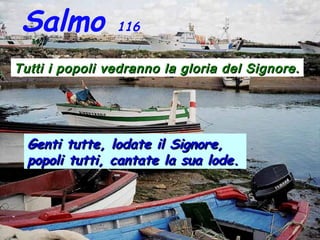 Salmo 116
Tutti i popoli vedranno la gloria del Signore.Tutti i popoli vedranno la gloria del Signore.
Genti tutte, lodate il Signore,Genti tutte, lodate il Signore,
popoli tutti, cantate la sua lode.popoli tutti, cantate la sua lode.
 