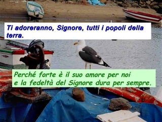 Ti adoreranno, Signore, tutti i popoli dellaTi adoreranno, Signore, tutti i popoli della
terra.terra.
Perché forte è il suo amore per noi
e la fedeltà del Signore dura per sempre.
 
