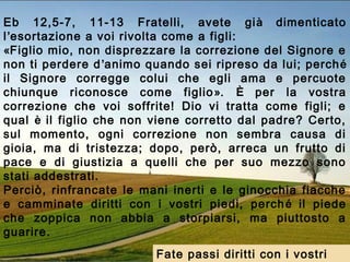 Eb 12,5-7, 11-13 Fratelli, avete già dimenticato
l’esortazione a voi rivolta come a figli:
«Figlio mio, non disprezzare la correzione del Signore e
non ti perdere d’animo quando sei ripreso da lui; perché
il Signore corregge colui che egli ama e percuote
chiunque riconosce come figlio». È per la vostra
correzione che voi soffrite! Dio vi tratta come figli; e
qual è il figlio che non viene corretto dal padre? Certo,
sul momento, ogni correzione non sembra causa di
gioia, ma di tristezza; dopo, però, arreca un frutto di
pace e di giustizia a quelli che per suo mezzo sono
stati addestrati.
Perciò, rinfrancate le mani inerti e le ginocchia fiacche
e camminate diritti con i vostri piedi, perché il piede
che zoppica non abbia a storpiarsi, ma piuttosto a
guarire.
Fate passi diritti con i vostri
 