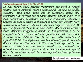 ( Dal vangelo secondo Luca ) Lc 13:, 22-30
In quel tempo, Gesù passava insegnando per città e villaggi,
mentre era in cammino verso Gerusalemme. Un tale gli chiese:
«Signore, sono pochi quelli che si salvano?». Disse loro:
«Sforzatevi di entrare per la porta stretta, perché molti, io vi
dico, cercheranno di entrare, ma non ci riusciranno. Quando il
padrone di casa si alzerà e chiuderà la porta, voi, rimasti fuori,
comincerete a bussare alla porta, dicendo: “Signore, aprici!”. Ma
egli vi risponderà: “Non so di dove siete”. Allora comincerete a
dire: “Abbiamo mangiato e bevuto in tua presenza e tu hai
insegnato nelle nostre piazze”. Ma egli vi dichiarerà: “Voi, non so
di dove siete. Allontanatevi da me, voi tutti operatori di
ingiustizia!”. Là ci sarà pianto e stridore di denti, quando vedrete
Abramo, Isacco e Giacobbe e tutti i profeti nel regno di Dio, voi
invece cacciati fuori. Verranno da oriente e da occidente, da
settentrione e da mezzogiorno e siederanno a mensa nel regno di
Dio. Ed ecco, vi sono ultimi che saranno primi, e vi sono primi che
saranno ultimi».
Periferia di Gerusalemme.
 