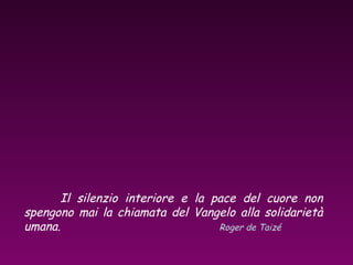 Il silenzio interiore e la pace del cuore non
spengono mai la chiamata del Vangelo alla solidarietà
umana. Roger de Taizé
 