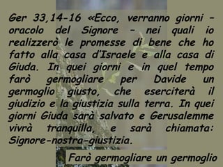Ger 33,14-16 «Ecco, verranno giorni –
oracolo del Signore – nei quali io
realizzerò le promesse di bene che ho
fatto alla casa d’Israele e alla casa di
Giuda. In quei giorni e in quel tempo
farò    germogliare      per    Davide    un
germoglio giusto, che eserciterà il
giudizio e la giustizia sulla terra. In quei
giorni Giuda sarà salvato e Gerusalemme
vivrà tranquilla, e sarà chiamata:
Signore-nostra-giustizia.
            Farò germogliare un germoglio
 