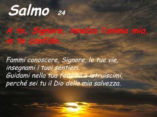 Salmo            24

A te, Signore, innalzo l’anima mia,
in te confido.

Fammi conoscere, Signore, le tue vie,
insegnami i tuoi sentieri.
Guidami nella tua fedeltà e istruiscimi,
perché sei tu il Dio della mia salvezza.
 