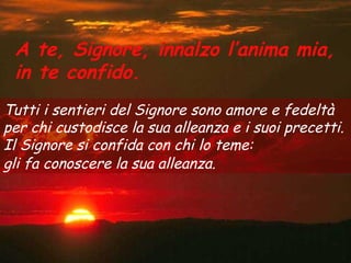 A te, Signore, innalzo l’anima mia,
 in te confido.
Tutti i sentieri del Signore sono amore e fedeltà
per chi custodisce la sua alleanza e i suoi precetti.
Il Signore si confida con chi lo teme:
gli fa conoscere la sua alleanza.
 