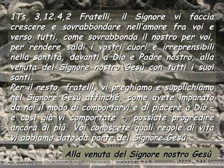 1Ts 3,12.4,2 Fratelli, il Signore vi faccia
crescere e sovrabbondare nell’amore fra voi e
verso tutti, come sovrabbonda il nostro per voi,
per rendere saldi i vostri cuori e irreprensibili
nella santità, davanti a Dio e Padre nostro, alla
venuta del Signore nostro Gesù con tutti i suoi
santi.
Per il resto, fratelli, vi preghiamo e supplichiamo
nel Signore Gesù affinché, come avete imparato
da noi il modo di comportarvi e di piacere a Dio –
e così già vi comportate –, possiate progredire
ancora di più. Voi conoscete quali regole di vita
vi abbiamo dato da parte del Signore Gesù.
             Alla venuta del Signore nostro Gesù
 