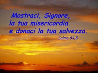Mostraci, Signore,
la tua misericordia
e donaci la tua salvezza.
               Salmo 84,8
 