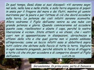 In quel tempo, Gesù disse ai suoi discepoli: «Vi saranno segni
nel sole, nella luna e nelle stelle, e sulla terra angoscia di popoli
in ansia per il fragore del mare e dei flutti, mentre gli uomini
moriranno per la paura e per l’attesa di ciò che dovrà accadere
sulla terra. Le potenze dei cieli infatti saranno sconvolte.
Allora vedranno il Figlio dell’uomo venire su una nube con
grande potenza e gloria. Quando cominceranno ad accadere
queste cose, risollevatevi e alzate il capo, perché la vostra
liberazione è vicina». State attenti a voi stessi, che i vostri
cuori non si appesantiscano in dissipazioni, ubriachezze e
affanni della vita e che quel giorno non vi piombi addosso
all’improvviso; come un laccio infatti esso si abbatterà sopra
tutti coloro che abitano sulla faccia di tutta la terra. Vegliate
in ogni momento pregando, perché abbiate la forza di sfuggire
a tutto ciò che sta per accadere e di comparire davanti al Figlio
dell’uomo».                                    Lc21,25-36



                      Gerusalemme. In primo piano, porta di Damasco
 