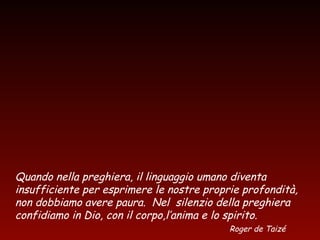Quando nella preghiera, il linguaggio umano diventa
insufficiente per esprimere le nostre proprie profondità,
non dobbiamo avere paura. Nel silenzio della preghiera
confidiamo in Dio, con il corpo,l’anima e lo spirito.
Roger de Taizé
 
