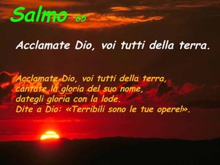 Salmo 65
Acclamate Dio, voi tutti della terra.
Acclamate Dio, voi tutti della terra,
cantate la gloria del suo nome,
dategli gloria con la lode.
Dite a Dio: «Terribili sono le tue opere!».
 