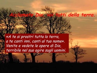 Acclamate Dio, voi tutti della terra.
«A te si prostri tutta la terra,
a te canti inni, canti al tuo nome».
Venite e vedete le opere di Dio,
terribile nel suo agire sugli uomini.
 