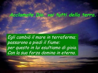 Acclamate Dio, voi tutti della terra.
Egli cambiò il mare in terraferma;
passarono a piedi il fiume:
per questo in lui esultiamo di gioia.
Con la sua forza domina in eterno.
 