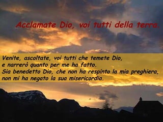 Acclamate Dio, voi tutti della terra.
Venite, ascoltate, voi tutti che temete Dio,
e narrerò quanto per me ha fatto.
Sia benedetto Dio, che non ha respinto la mia preghiera,
non mi ha negato la sua misericordia.
 