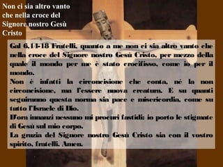 Gal 6,14-18 Fratelli, quanto a me non ci sia altro vanto che
nella croce del Signore nostro Gesù Cristo, per mezzo della
quale il mondo per me è stato crocifisso, come io per il
mondo.
Non è infatti la circoncisione che conta, né la non
circoncisione, ma l’essere nuova creatura. E su quanti
seguiranno questa norma sia pace e misericordia, come su
tutto l’Israele di Dio.
D’ora innanzi nessuno mi procuri fastidi: io porto le stigmate
di Gesù sul mio corpo.
La grazia del Signore nostro Gesù Cristo sia con il vostro
spirito, fratelli. Amen.
Non ci sia altro vanto
che nella croce del
Signore nostro Gesù
Cristo
 