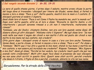( Dal vangelo secondo Giovanni )      Gv 20, 19-31

La sera di quello stesso giorno, il primo dopo il sabato, mentre erano chiuse le porte
del luogo dove si trovavano i discepoli per timore dei Giudei, venne Gesù, si fermò in
mezzo a loro e disse: “Pace a voi!”. Detto questo, mostrò loro le mani e il costato. E i
discepoli gioirono al vedere il Signore.
Gesù disse loro di nuovo: “Pace a voi! Come il Padre ha mandato me, anch'io mando voi”.
Dopo aver detto questo, alitò su di loro e disse: “Ricevete lo Spirito Santo; a chi
rimetterete i peccati saranno rimessi e a chi non li rimetterete, resteranno non
rimessi”.
Tommaso, uno dei Dodici, chiamato Didimo, non era con loro quando venne Gesù. Gli
dissero allora gli altri discepoli: “Abbiamo visto il Signore!”. Ma egli disse loro: “Se non
vedo nelle sue mani il segno dei chiodi e non metto il dito nel posto dei chiodi e non
metto la mia mano nel suo costato, non crederò”.
Otto giorni dopo i discepoli erano di nuovo in casa e c'era con loro anche Tommaso.
Venne Gesù, a porte chiuse, si fermò in mezzo a loro e disse: “Pace a voi!”. Poi disse a
Tommaso: “Metti qua il tuo dito e guarda le mie mani; stendi la tua mano e mettila nel
mio costato; e non essere più incredulo ma credente!”. Rispose Tommaso: “Mio Signore
e mio Dio!”. Gesù gli disse: “Perché mi hai veduto, hai creduto: beati quelli che pur non
avendo visto crederanno!”. Molti altri segni fece Gesù in presenza dei suoi discepoli,
ma non sono stati scritti in questo libro. Questi sono stati scritti, perché crediate
che Gesù è il Cristo, il Figlio di Dio e perché, credendo, abbiate la vita nel suo nome.

 Gerusalemme. Per le strade della Città Vecchia
 