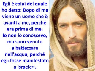 Egli è colui del quale
ho detto: Dopo di me
viene un uomo che è
avanti a me, perché
era prima di me.
Io non lo conoscevo,
ma sono venuto
a battezzare
nell'acqua, perché
egli fosse manifestato
a Israele».
 