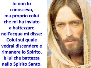 Io non lo
conoscevo,
ma proprio colui
che mi ha inviato
a battezzare
nell'acqua mi disse:
Colui sul quale
vedrai discendere e
rimanere lo Spirito,
è lui che battezza
nello Spirito Santo.
 
