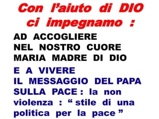 Con l’aiuto di DIO
ci impegnamo :
AD ACCOGLIERE
NEL NOSTRO CUORE
MARIA MADRE DI DIO
E A VIVERE
IL MESSAGGIO DEL PAPA
SULLA PACE : la non
violenza : “ stile di una
politica per la pace ”
 