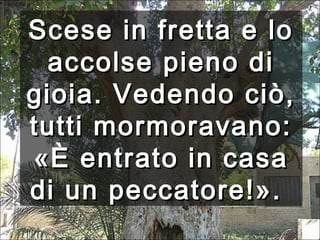 Scese in fretta e lo
accolse pieno di
gioia. Vedendo ciò,
tutti mormoravano:
«È entrato in casa
di un peccatore!».

 