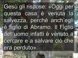Gesù gli rispose: «Oggi per
questa casa è venuta la
salvezza, perché anch’egli
è figlio di Abramo. Il Figlio
dell’uomo infatti è venuto a
cercare e a salvare ciò che
era perduto».

 