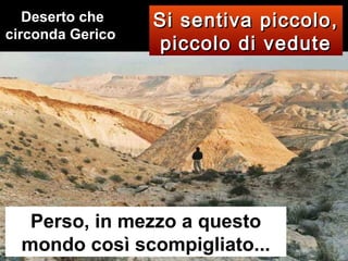 Deserto che
circonda Gerico

Si sentiva piccolo,
piccolo di vedute

Perso, in mezzo a questo
mondo così scompigliato...

 