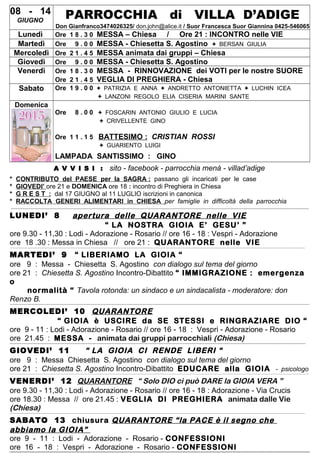 08 - 14
GIUGNO
PARROCCHIA di VILLA D’ADIGE
Don Gianfranco3474026325/ don.john@alice.it / Suor Francesca Suor Giannina 0425-546065
Lunedì Ore 1 8 . 3 0 MESSA – Chiesa / Ore 21 : INCONTRO nelle VIE
Martedì Ore 9 . 0 0 MESSA - Chiesetta S. Agostino + BERSAN GIULIA
Mercoledì Ore 2 1 . 4 5 MESSA animata dai gruppi – Chiesa
Giovedì Ore 9 . 0 0 MESSA - Chiesetta S. Agostino
Venerdì Ore 1 8 . 3 0 MESSA - RINNOVAZIONE dei VOTI per le nostre SUORE
Ore 2 1 . 4 5 VEGLIA DI PREGHIERA - Chiesa
Sabato Ore 1 9 . 0 0 + PATRIZIA E ANNA + ANDRETTO ANTONIETTA + LUCHIN ICEA
+ LANZONI REGOLO ELIA CISERIA MARINI SANTE
Domenica
Ore 8 . 0 0 + FOSCARIN ANTONIO GIULIO E LUCIA
+ CRIVELLENTE GINO
Ore 1 1 . 1 5 BATTESIMO : CRISTIAN ROSSI
+ GUARIENTO LUIGI
LAMPADA SANTISSIMO : GINO
A V V I S I : sito - facebook - parrocchia menà - villad’adige
* CONTRIBUTO del PAESE per la SAGRA : passano gli incaricati per le case
* GIOVEDI’ ore 21 e DOMENICA ore 18 : incontro di Preghiera in Chiesa
* G R E S T : dal 17 GIUGNO al 11 LUGLIO iscrizioni in canonica
* RACCOLTA GENERI ALIMENTARI in CHIESA per famiglie in difficoltà della parrocchia
--------------------------------------------------------------------------------------------------------------------------------------------------------------------------------------------------------------------------------------------------------------------------------------------------------------------------------------------------------------------------------------------------------------------------------
LUNEDI’ 8 apertura delle QUARANTORE nelle VIE
“ LA NOSTRA GIOIA E’ GESU’ ”
ore 9.30 - 11,30 : Lodi - Adorazione - Rosario // ore 16 - 18 : Vespri - Adorazione
ore 18 .30 : Messa in Chiesa // ore 21 : QUARANTORE nelle VIE----------------------------------------------------------------------------------------------------------------------------------------------------------------------------------------------------------------------------------------------------------------------------------------------------------------------------------------------------------------------------------------------------------------------------
MARTEDI’ 9 “ LIBERIAMO LA GIOIA “
ore 9 : Messa - Chiesetta S. Agostino con dialogo sul tema del giorno
ore 21 : Chiesetta S. Agostino Incontro-Dibattito “ IMMIGRAZIONE : emergenza
o
normalità “ Tavola rotonda: un sindaco e un sindacalista - moderatore: don
Renzo B.----------------------------------------------------------------------------------------------------------------------------------------------------------------------------------------------------------------------------------------------------------------------------------------------------------------------------------------------------------------------------------------------------------------------------------
MERCOLEDI’ 10 QUARANTORE
“ GIOIA è USCIRE da SE STESSI e RINGRAZIARE DIO “
ore 9 - 11 : Lodi - Adorazione - Rosario // ore 16 - 18 : Vespri - Adorazione - Rosario
ore 21.45 : MESSA - animata dai gruppi parrocchiali (Chiesa)-----------------------------------------------------------------------------------------------------------------------------------------------------------------------------------------------------------------------------------------------------------------------------------------------------------------------------------------------------------------------------------------------------------------------------
GIOVEDI’ 11 “ LA GIOIA CI RENDE LIBERI “
ore 9 : Messa Chiesetta S. Agostino con dialogo sul tema del giorno
ore 21 : Chiesetta S. Agostino Incontro-Dibattito EDUCARE alla GIOIA - psicologo
---------------------------------------------------------------------------------------------------------------------------------------------------------------------------------------------------------------------------------------------------------------------------------------------------------------------------------------------------------------------------------------------------------------------------------
VENERDI’ 12 QUARANTORE “ Solo DIO ci può DARE la GIOIA VERA ”
ore 9.30 - 11,30 : Lodi - Adorazione - Rosario // ore 16 - 18 : Adorazione - Via Crucis
ore 18.30 : Messa // ore 21.45 : VEGLIA DI PREGHIERA animata dalle Vie
(Chiesa)----------------------------------------------------------------------------------------------------------------------------------------------------------------------------------------------------------------------------------------------------------------------------------------------------------------------------------------------------------------------------------------------------------------------------
SABATO 13 chiusura QUARANTORE “la PACE è il segno che
abbiamo la GIOIA”
ore 9 - 11 : Lodi - Adorazione - Rosario - CONFESSIONI
ore 16 - 18 : Vespri - Adorazione - Rosario - CONFESSIONI
 